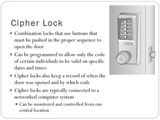 Cipher Lock Combination locks that use buttons that must be pushed in the proper sequence to open the door Can be programmed to allow only the code of certain individuals to be valid on specific dates and times Cipher locks also keep a record of when the door was opened and by which code Cipher locks are typically connected to a networked computer system Can be monitored and controlled from one central location 