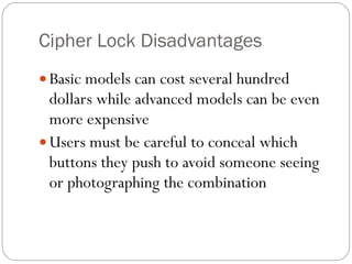 Cipher Lock Disadvantages Basic models can cost several hundred dollars while advanced models can be even more expensive Users must be careful to conceal which buttons they push to avoid someone seeing or photographing the combination 