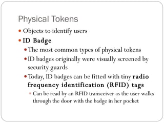 Physical Tokens Objects to identify users ID Badge The most common types of physical tokens ID badges originally were visually screened by security guards Today, ID badges can be fitted with tiny  radio frequency identification (RFID) tags Can be read by an RFID transceiver as the user walks through the door with the badge in her pocket 