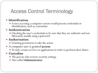Access Control Terminology Identification A user accessing a computer system would present credentials or identification, such as a username Authentication Checking the user’s credentials to be sure that they are authentic and not fabricated, usually using a password Authorization Granting permission to take the action A computer user is granted  access To only certain services or applications in order to perform their duties Custodian The person who reviews security settings Also called  Administrator 