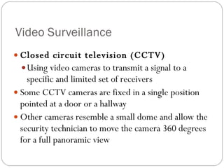 Video Surveillance Closed circuit television (CCTV) Using video cameras to transmit a signal to a specific and limited set of receivers Some CCTV cameras are fixed in a single position pointed at a door or a hallway Other cameras resemble a small dome and allow the security technician to move the camera 360 degrees for a full panoramic view 