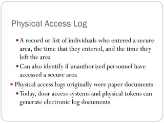 Physical Access Log A record or list of individuals who entered a secure area, the time that they entered, and the time they left the area Can also identify if unauthorized personnel have accessed a secure area Physical access logs originally were paper documents Today, door access systems and physical tokens can generate electronic log documents 