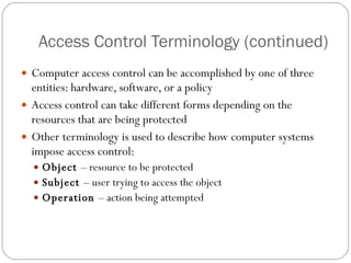 Access Control Terminology (continued) Computer access control can be accomplished by one of three entities: hardware, software, or a policy Access control can take different forms depending on the resources that are being protected Other terminology is used to describe how computer systems impose access control: Object  – resource to be protected Subject  – user trying to access the object Operation  – action being attempted 