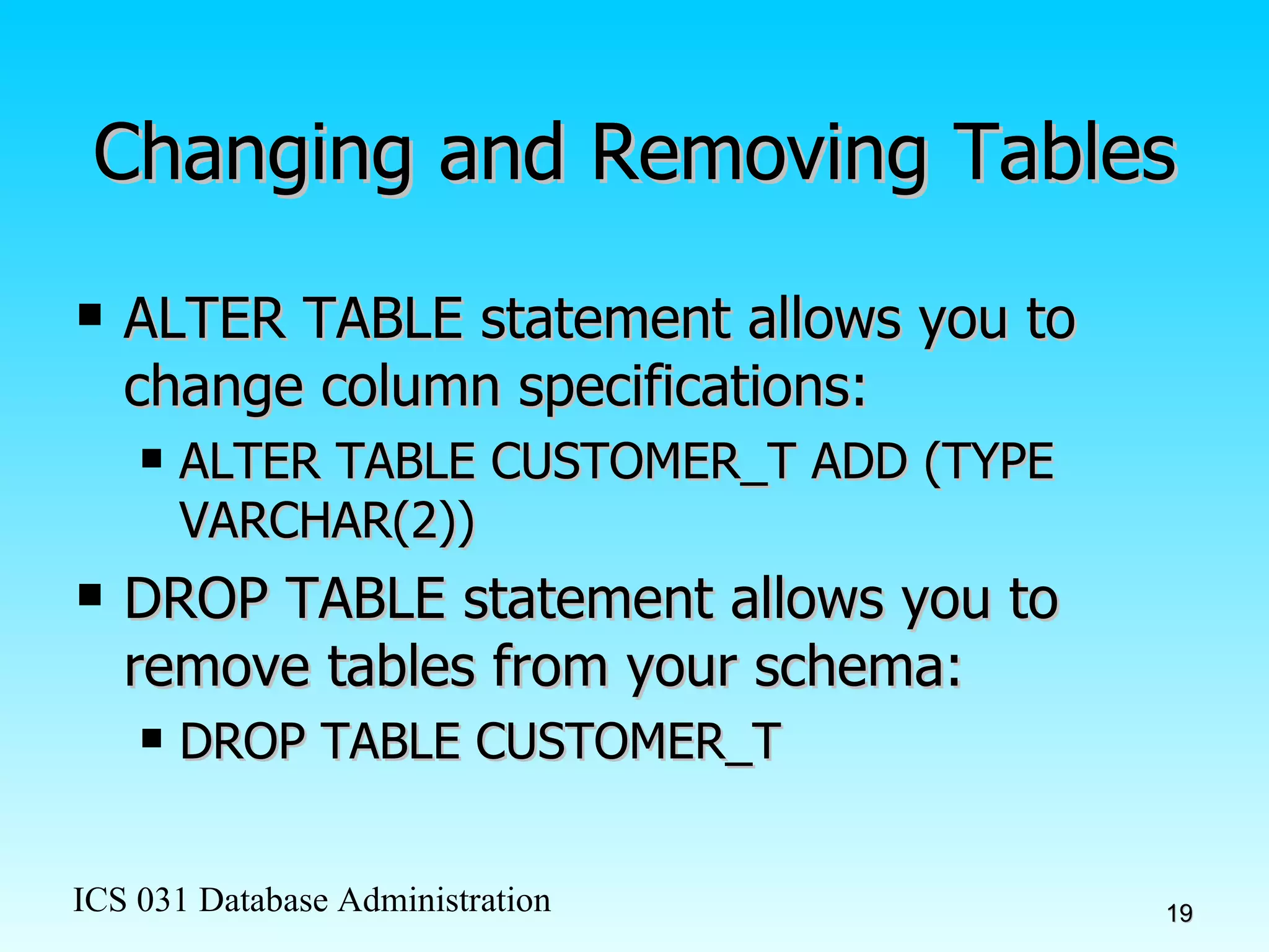 Changing and Removing Tables ALTER TABLE statement allows you to change column specifications: ALTER TABLE CUSTOMER_T ADD (TYPE VARCHAR(2)) DROP TABLE statement allows you to remove tables from your schema: DROP TABLE CUSTOMER_T 
