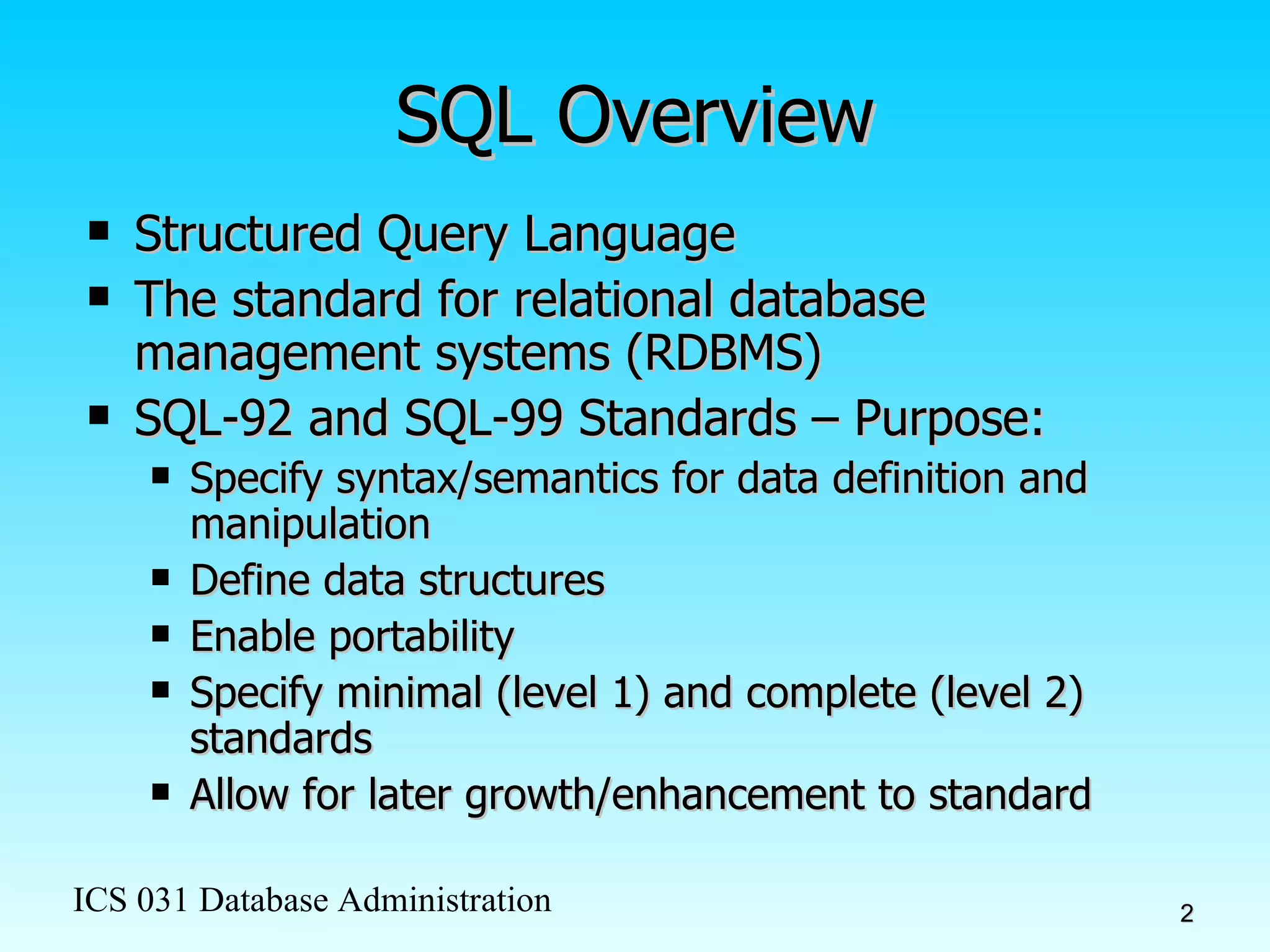 SQL Overview Structured Query Language The standard for relational database management systems (RDBMS)  SQL-92 and SQL-99 Standards – Purpose: Specify syntax/semantics for data definition and manipulation Define data structures Enable portability Specify minimal (level 1) and complete (level 2) standards Allow for later growth/enhancement to standard 