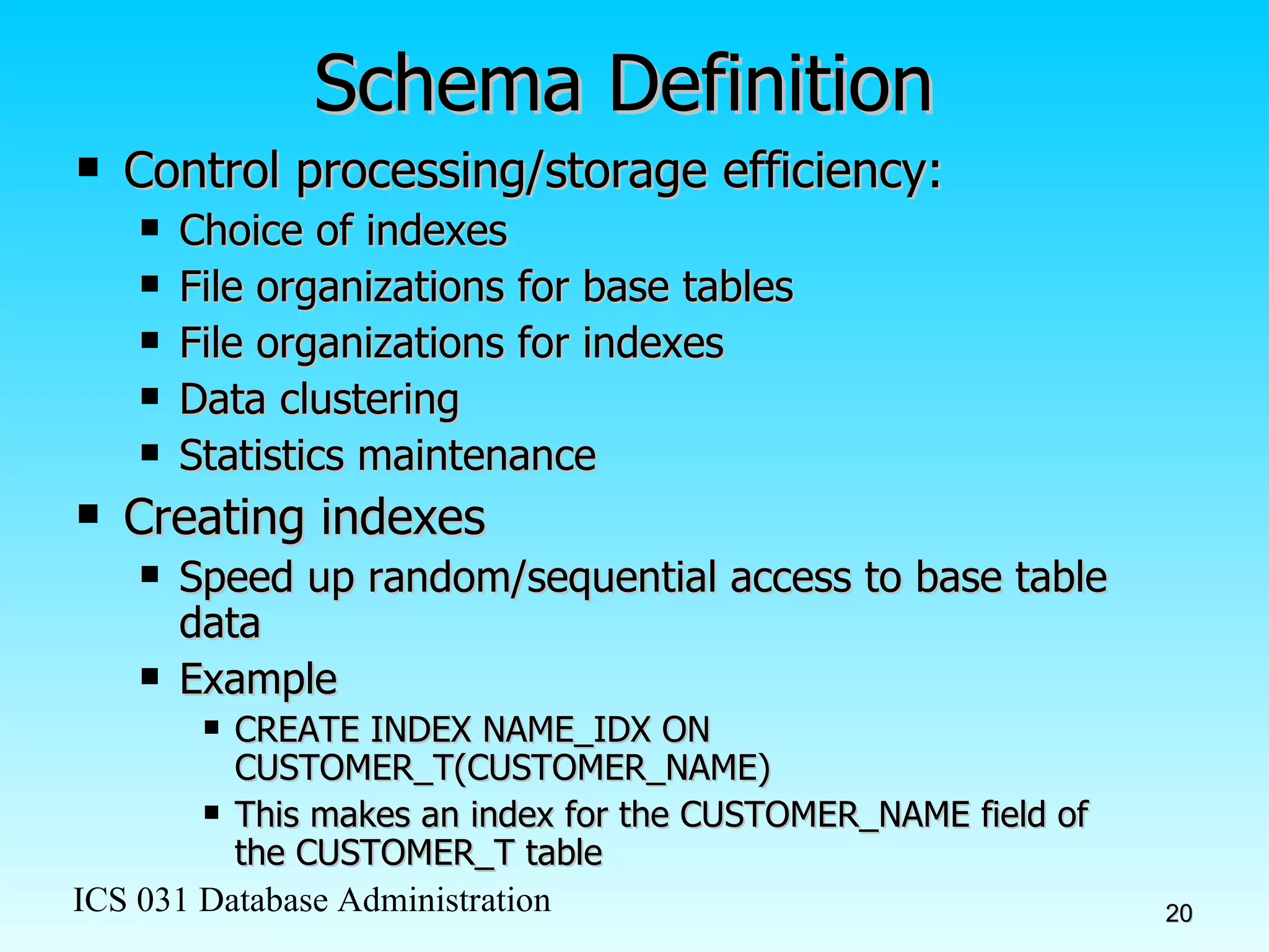Schema Definition Control processing/storage efficiency: Choice of indexes File organizations for base tables File organizations for indexes Data clustering Statistics maintenance Creating indexes Speed up random/sequential access to base table data Example CREATE INDEX NAME_IDX ON CUSTOMER_T(CUSTOMER_NAME) This makes an index for the CUSTOMER_NAME field of the CUSTOMER_T table 