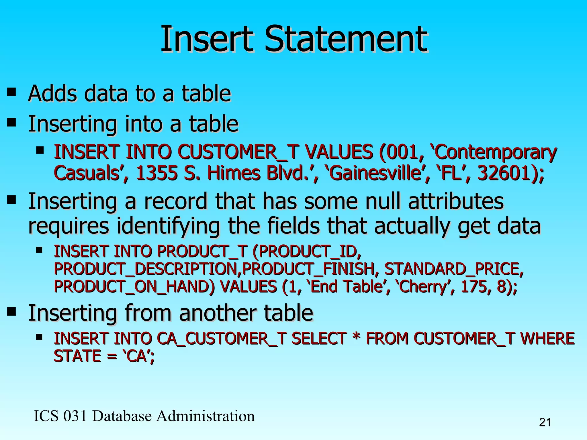 Insert Statement Adds data to a table Inserting into a table INSERT INTO CUSTOMER_T VALUES (001, ‘Contemporary Casuals’, 1355 S. Himes Blvd.’, ‘Gainesville’, ‘FL’, 32601); Inserting a record that has some null attributes requires identifying the fields that actually get data INSERT INTO PRODUCT_T (PRODUCT_ID, PRODUCT_DESCRIPTION,PRODUCT_FINISH, STANDARD_PRICE, PRODUCT_ON_HAND) VALUES (1, ‘End Table’, ‘Cherry’, 175, 8); Inserting from another table INSERT INTO CA_CUSTOMER_T SELECT * FROM CUSTOMER_T WHERE STATE = ‘CA’; 