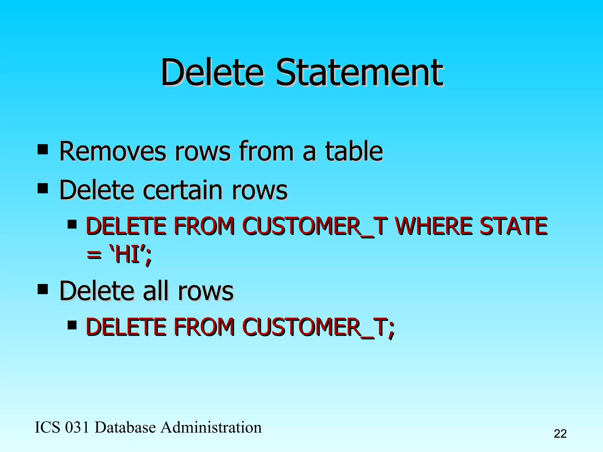 Delete Statement Removes rows from a table Delete certain rows DELETE FROM CUSTOMER_T WHERE STATE = ‘HI’; Delete all rows DELETE FROM CUSTOMER_T; 