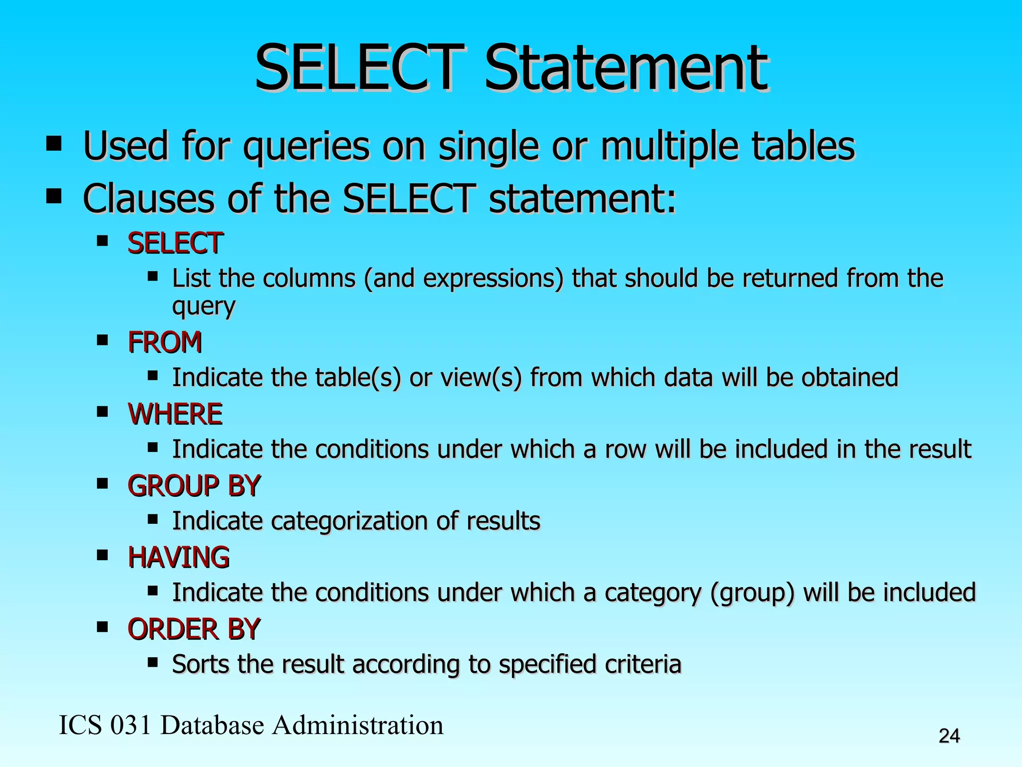 SELECT Statement Used for queries on single or multiple tables Clauses of the SELECT statement: SELECT List the columns (and expressions) that should be returned from the query FROM Indicate the table(s) or view(s) from which data will be obtained WHERE Indicate the conditions under which a row will be included in the result GROUP BY Indicate categorization of results  HAVING Indicate the conditions under which a category (group) will be included ORDER BY Sorts the result according to specified criteria 