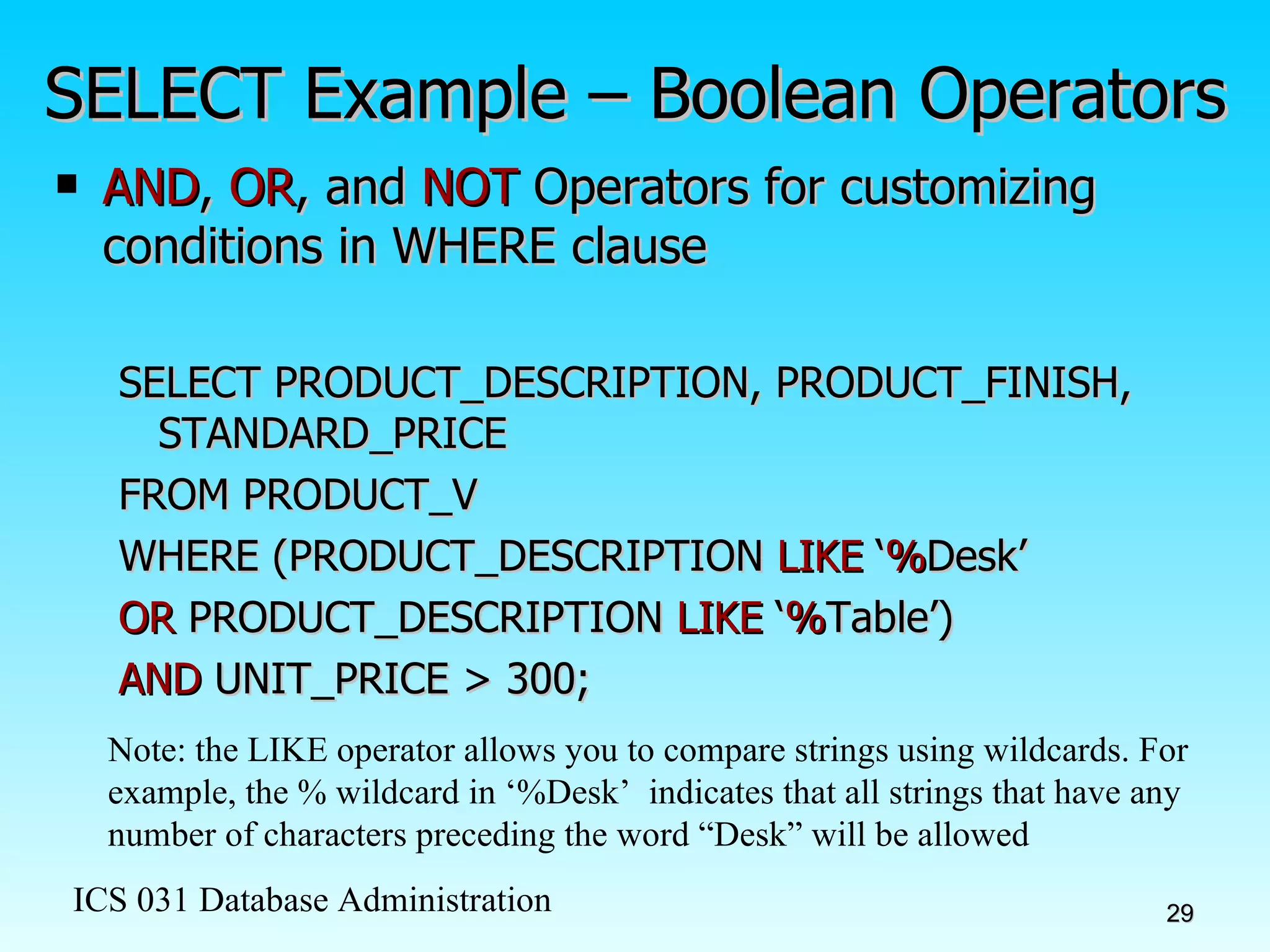 SELECT Example – Boolean Operators AND ,  OR , and  NOT  Operators for customizing conditions in WHERE clause SELECT PRODUCT_DESCRIPTION, PRODUCT_FINISH, STANDARD_PRICE FROM PRODUCT_V WHERE (PRODUCT_DESCRIPTION  LIKE  ‘ % Desk’ OR  PRODUCT_DESCRIPTION  LIKE  ‘ % Table’)  AND  UNIT_PRICE > 300; Note: the LIKE operator allows you to compare strings using wildcards. For example, the % wildcard in ‘%Desk’  indicates that all strings that have any number of characters preceding the word “Desk” will be allowed 