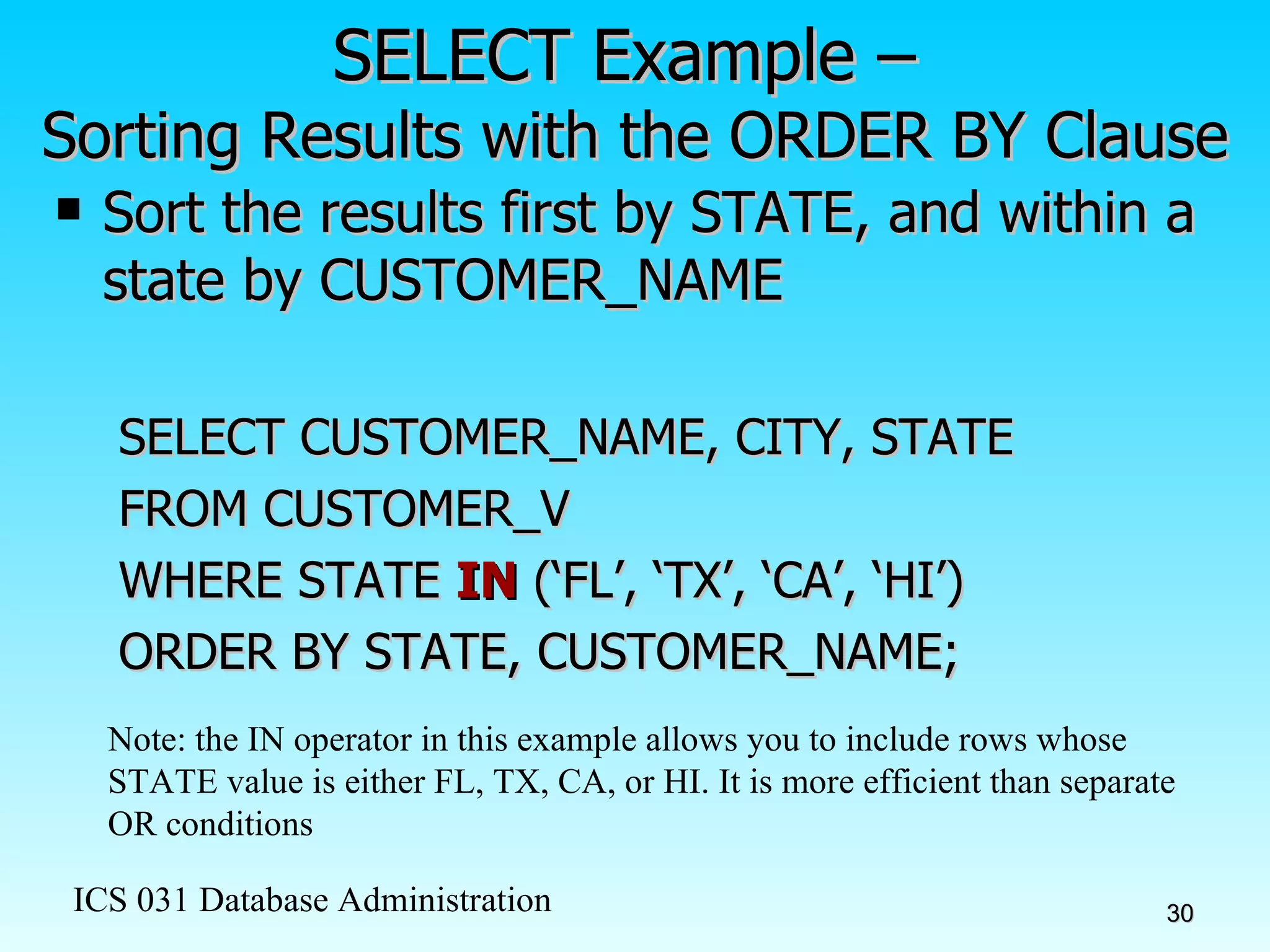 SELECT Example –  Sorting Results with the ORDER BY Clause Sort the results first by STATE, and within a state by CUSTOMER_NAME SELECT CUSTOMER_NAME, CITY, STATE FROM CUSTOMER_V WHERE STATE  IN  (‘FL’, ‘TX’, ‘CA’, ‘HI’) ORDER BY STATE, CUSTOMER_NAME; Note: the IN operator in this example allows you to include rows whose STATE value is either FL, TX, CA, or HI. It is more efficient than separate OR conditions 