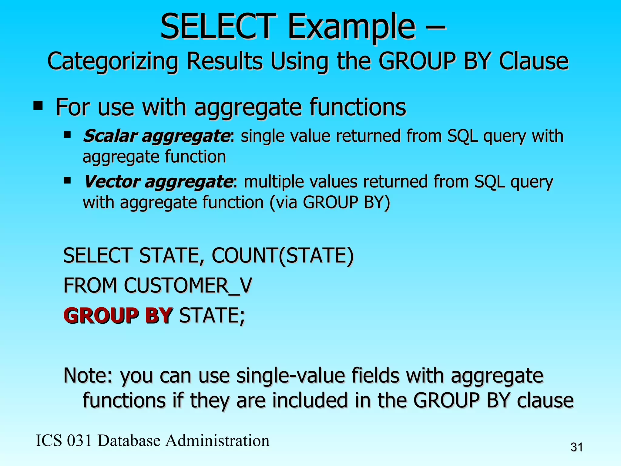 SELECT Example –  Categorizing Results Using the GROUP BY Clause For use with aggregate functions Scalar aggregate : single value returned from SQL query with aggregate function Vector aggregate : multiple values returned from SQL query with aggregate function (via GROUP BY) SELECT STATE, COUNT(STATE)  FROM CUSTOMER_V GROUP BY  STATE; Note: you can use single-value fields with aggregate functions if they are included in the GROUP BY clause 