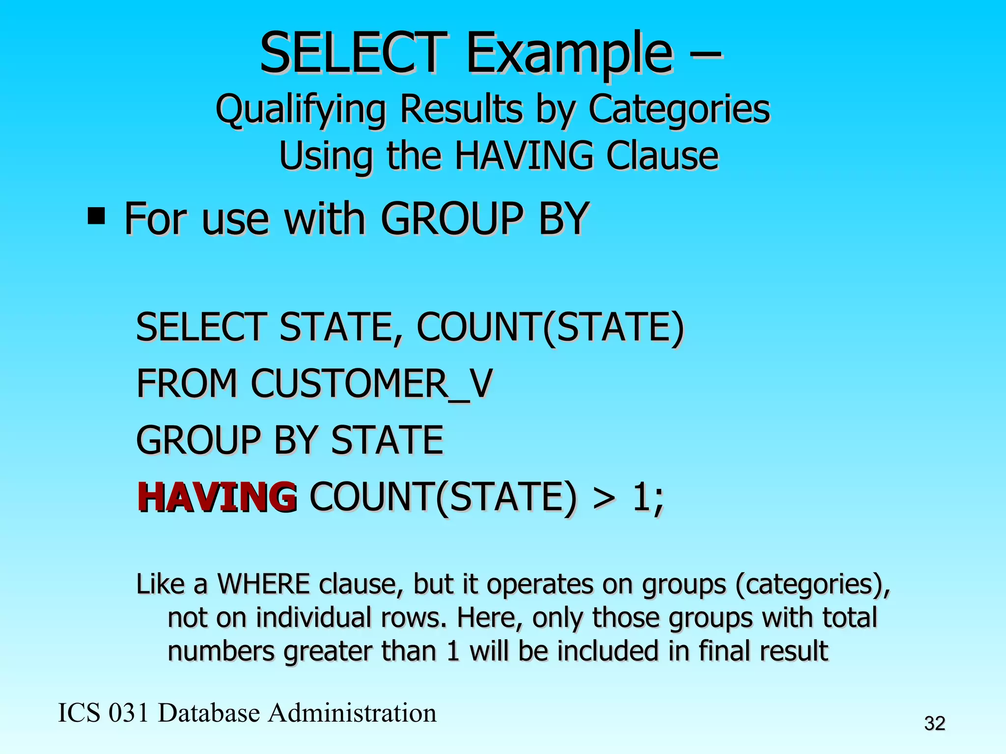 SELECT Example –  Qualifying Results by Categories  Using the HAVING Clause For use with GROUP BY SELECT STATE, COUNT(STATE)  FROM CUSTOMER_V GROUP BY STATE HAVING  COUNT(STATE) > 1; Like a WHERE clause, but it operates on groups (categories), not on individual rows. Here, only those groups with total numbers greater than 1 will be included in final result 