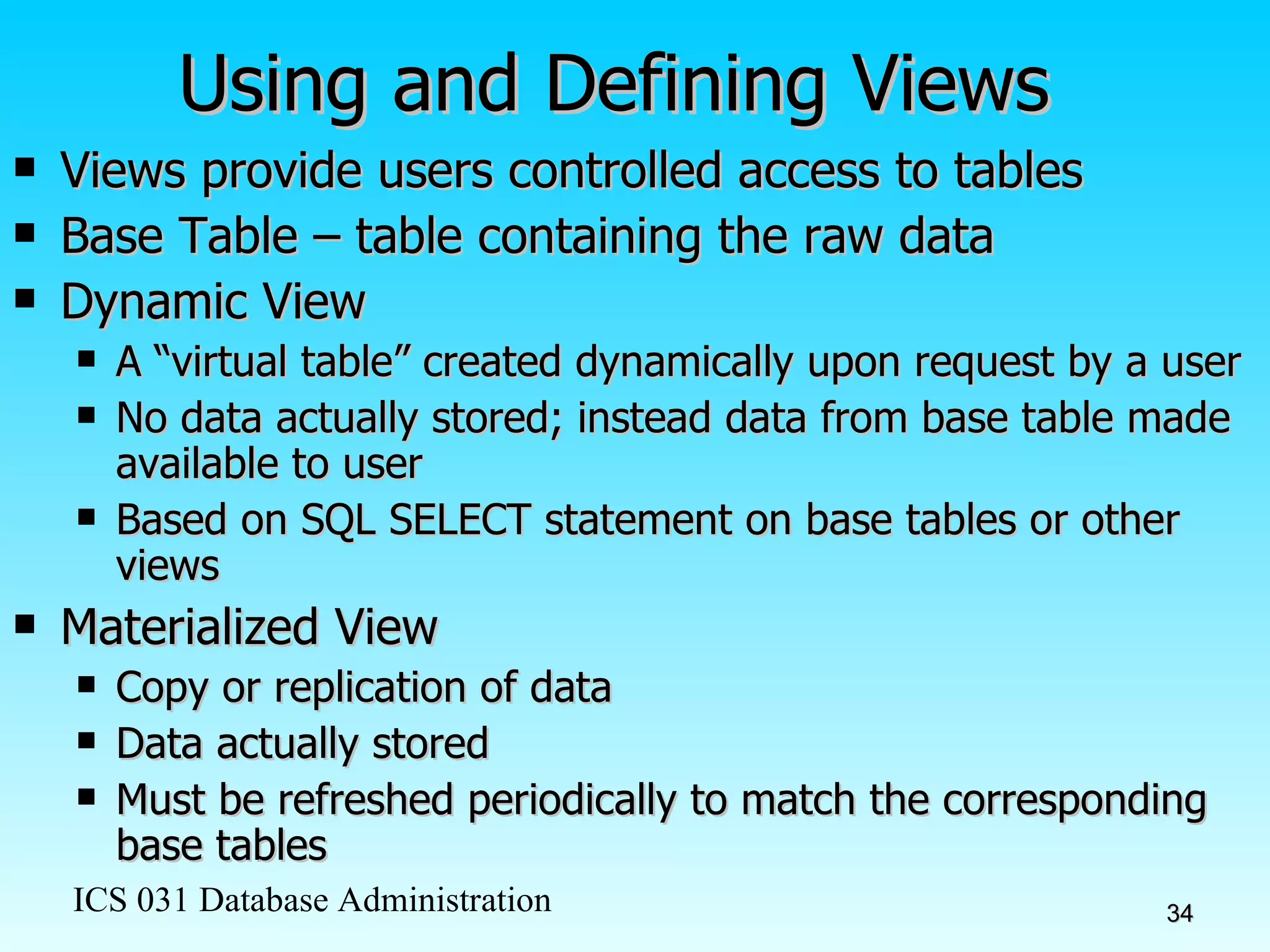 Using and Defining Views Views provide users controlled access to tables Base Table – table containing the raw data Dynamic View A “virtual table” created dynamically upon request by a user  No data actually stored; instead data from base table made available to user Based on SQL SELECT statement on base tables or other views Materialized View Copy or replication of data Data actually stored Must be refreshed periodically to match the corresponding base tables 