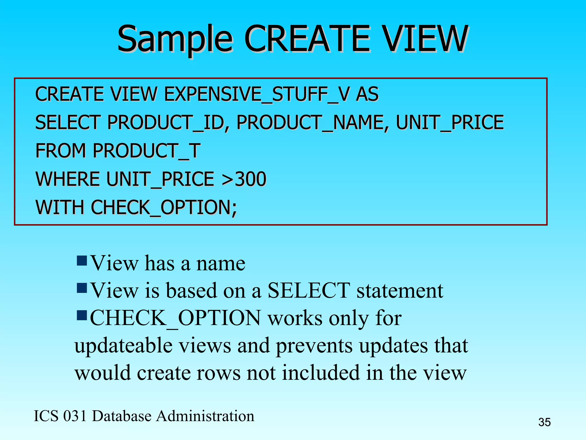 Sample CREATE VIEW CREATE VIEW EXPENSIVE_STUFF_V AS SELECT PRODUCT_ID, PRODUCT_NAME, UNIT_PRICE FROM PRODUCT_T WHERE UNIT_PRICE >300 WITH CHECK_OPTION; View has a name View is based on a SELECT statement CHECK_OPTION works only for updateable views and prevents updates that would create rows not included in the view 