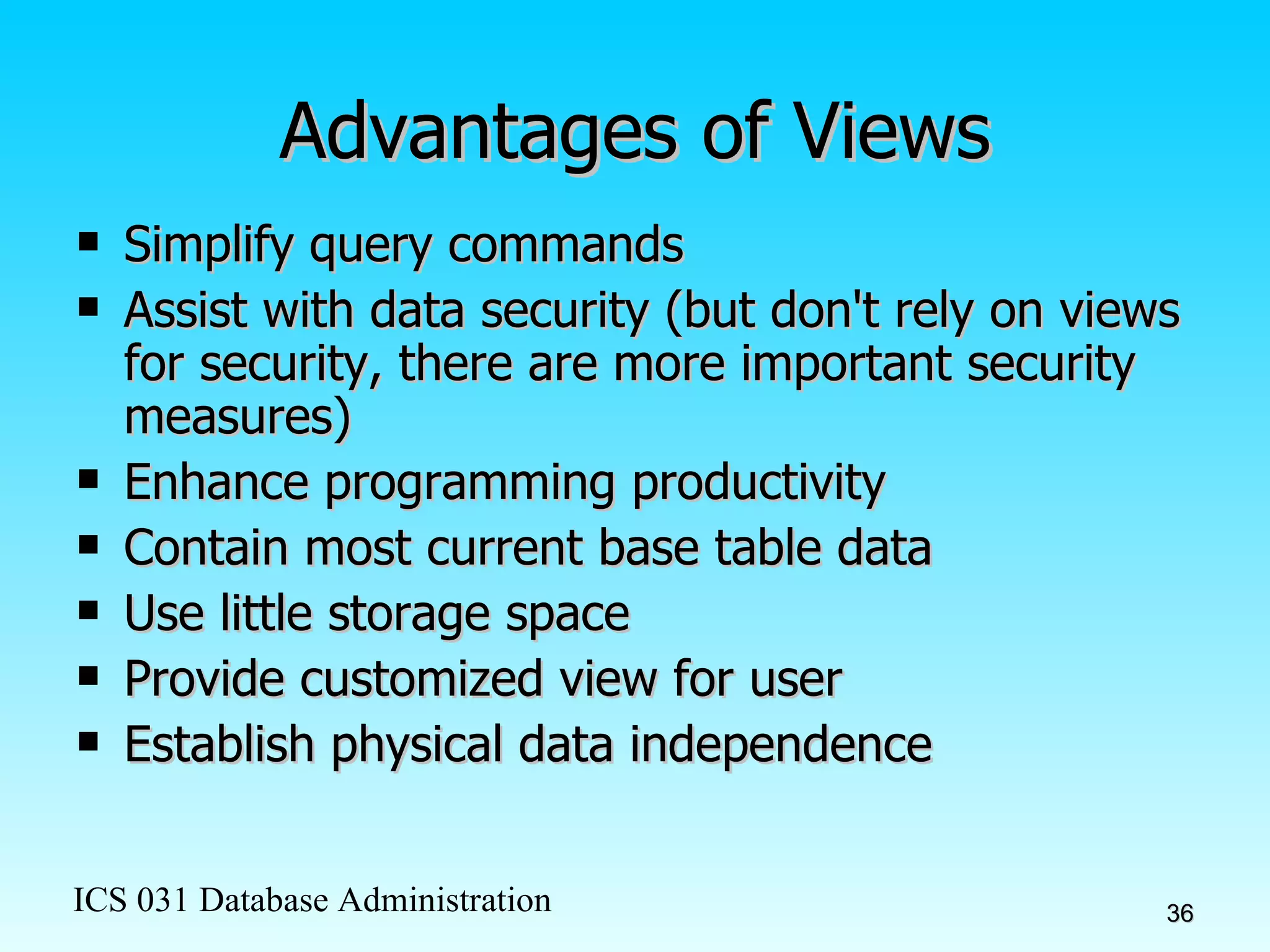Advantages of Views Simplify query commands Assist with data security (but don't rely on views for security, there are more important security measures) Enhance programming productivity Contain most current base table data Use little storage space Provide customized view for user Establish physical data independence 