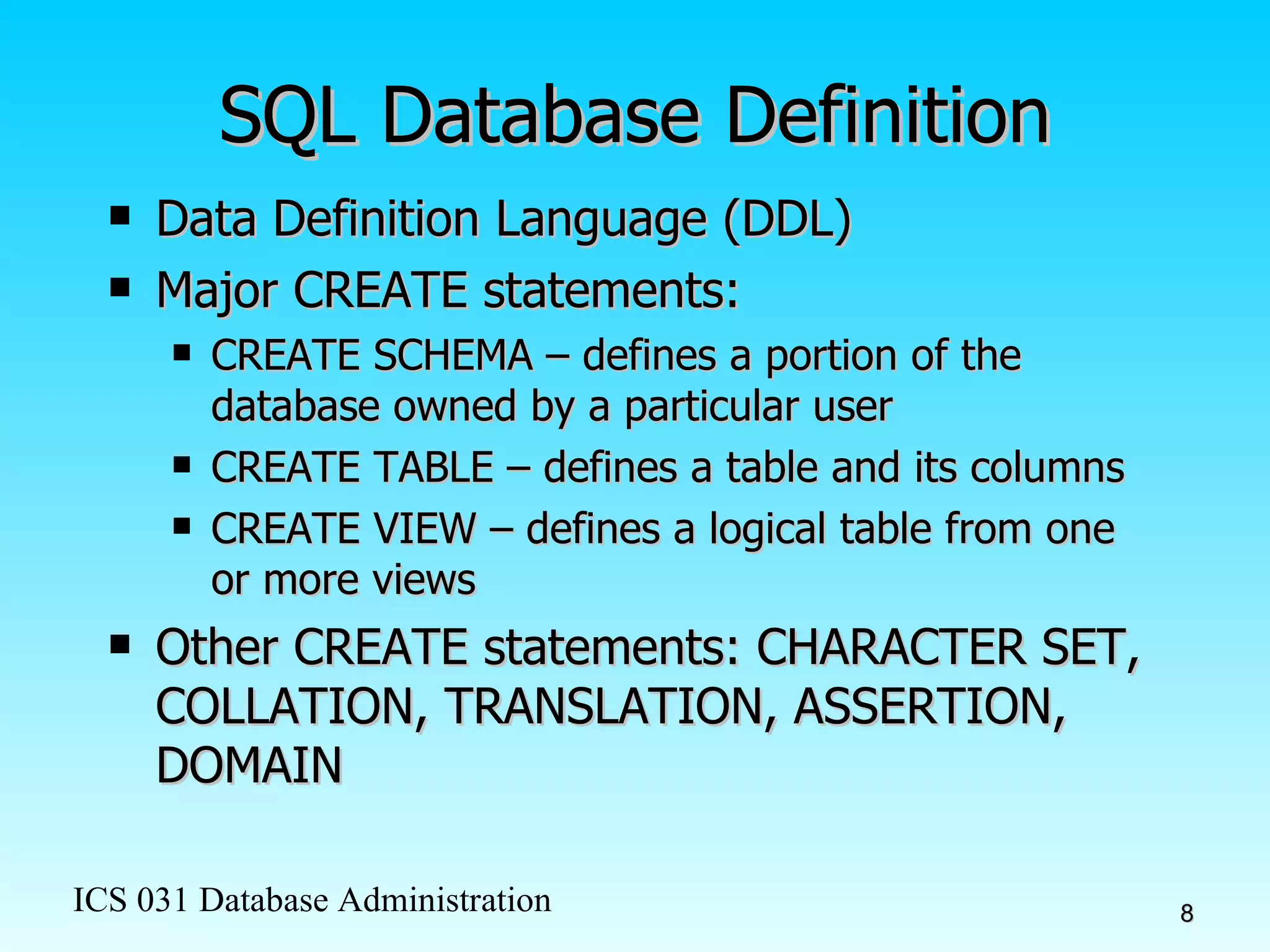 SQL Database Definition Data Definition Language (DDL) Major CREATE statements: CREATE SCHEMA – defines a portion of the database owned by a particular user CREATE TABLE – defines a table and its columns CREATE VIEW – defines a logical table from one or more views Other CREATE statements: CHARACTER SET, COLLATION, TRANSLATION, ASSERTION, DOMAIN 