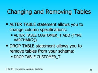 Changing and Removing Tables ALTER TABLE statement allows you to change column specifications: ALTER TABLE CUSTOMER_T ADD (TYPE VARCHAR(2)) DROP TABLE statement allows you to remove tables from your schema: DROP TABLE CUSTOMER_T 