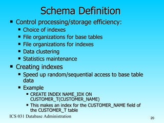 Schema Definition Control processing/storage efficiency: Choice of indexes File organizations for base tables File organizations for indexes Data clustering Statistics maintenance Creating indexes Speed up random/sequential access to base table data Example CREATE INDEX NAME_IDX ON CUSTOMER_T(CUSTOMER_NAME) This makes an index for the CUSTOMER_NAME field of the CUSTOMER_T table 
