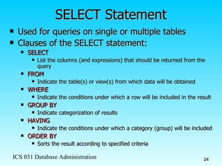 SELECT Statement Used for queries on single or multiple tables Clauses of the SELECT statement: SELECT List the columns (and expressions) that should be returned from the query FROM Indicate the table(s) or view(s) from which data will be obtained WHERE Indicate the conditions under which a row will be included in the result GROUP BY Indicate categorization of results  HAVING Indicate the conditions under which a category (group) will be included ORDER BY Sorts the result according to specified criteria 
