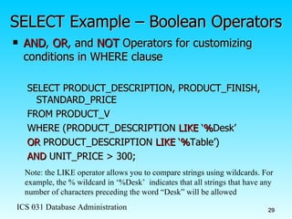 SELECT Example – Boolean Operators AND ,  OR , and  NOT  Operators for customizing conditions in WHERE clause SELECT PRODUCT_DESCRIPTION, PRODUCT_FINISH, STANDARD_PRICE FROM PRODUCT_V WHERE (PRODUCT_DESCRIPTION  LIKE  ‘ % Desk’ OR  PRODUCT_DESCRIPTION  LIKE  ‘ % Table’)  AND  UNIT_PRICE > 300; Note: the LIKE operator allows you to compare strings using wildcards. For example, the % wildcard in ‘%Desk’  indicates that all strings that have any number of characters preceding the word “Desk” will be allowed 