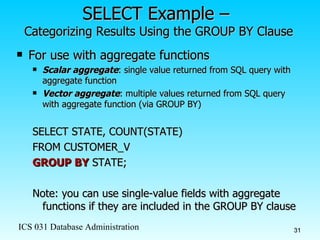 SELECT Example –  Categorizing Results Using the GROUP BY Clause For use with aggregate functions Scalar aggregate : single value returned from SQL query with aggregate function Vector aggregate : multiple values returned from SQL query with aggregate function (via GROUP BY) SELECT STATE, COUNT(STATE)  FROM CUSTOMER_V GROUP BY  STATE; Note: you can use single-value fields with aggregate functions if they are included in the GROUP BY clause 