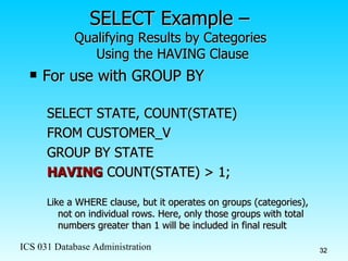 SELECT Example –  Qualifying Results by Categories  Using the HAVING Clause For use with GROUP BY SELECT STATE, COUNT(STATE)  FROM CUSTOMER_V GROUP BY STATE HAVING  COUNT(STATE) > 1; Like a WHERE clause, but it operates on groups (categories), not on individual rows. Here, only those groups with total numbers greater than 1 will be included in final result 