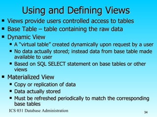 Using and Defining Views Views provide users controlled access to tables Base Table – table containing the raw data Dynamic View A “virtual table” created dynamically upon request by a user  No data actually stored; instead data from base table made available to user Based on SQL SELECT statement on base tables or other views Materialized View Copy or replication of data Data actually stored Must be refreshed periodically to match the corresponding base tables 