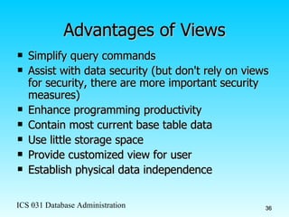 Advantages of Views Simplify query commands Assist with data security (but don't rely on views for security, there are more important security measures) Enhance programming productivity Contain most current base table data Use little storage space Provide customized view for user Establish physical data independence 