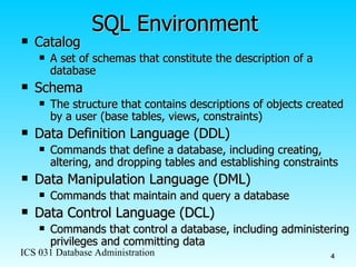 SQL Environment Catalog   A set of schemas that constitute the description of a database Schema The structure that contains descriptions of objects created by a user (base tables, views, constraints) Data Definition Language (DDL) Commands that define a database, including creating, altering, and dropping tables and establishing constraints Data Manipulation Language (DML) Commands that maintain and query a database Data Control Language (DCL) Commands that control a database, including administering privileges and committing data 