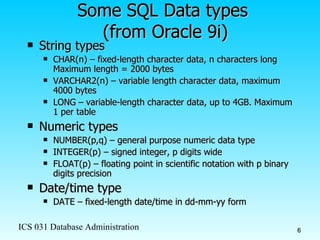 Some SQL Data types  (from Oracle 9i) String types CHAR(n) – fixed-length character data, n characters long Maximum length = 2000 bytes VARCHAR2(n) – variable length character data, maximum 4000 bytes LONG – variable-length character data, up to 4GB. Maximum 1 per table Numeric types NUMBER(p,q) – general purpose numeric data type INTEGER(p) – signed integer, p digits wide FLOAT(p) – floating point in scientific notation with p binary digits precision Date/time type DATE – fixed-length date/time in dd-mm-yy form 
