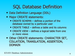 SQL Database Definition Data Definition Language (DDL) Major CREATE statements: CREATE SCHEMA – defines a portion of the database owned by a particular user CREATE TABLE – defines a table and its columns CREATE VIEW – defines a logical table from one or more views Other CREATE statements: CHARACTER SET, COLLATION, TRANSLATION, ASSERTION, DOMAIN 