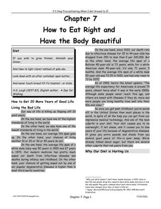 I'll Stop Procrastinating When I Get Around to It


                                              Chapter 7
                                  How to Eat Right and
                                  Have the Body Beautiful
 Diet                                                                    On the one hand, since 1920, our death rate
                                                                 due to infectious disease for 35 to 44 year olds has
 If you wish to grow thinner, diminish your                      dropped from 250 to less than 5 per 100,000. But
 dinner,                                                         on the other hand, the average life span of a
                                                                 Bolivian 40-year-old is 73 years, while for a white
 And take to light claret instead of pale ale;                   American male 40-year-old, it’s only 71 years, 5
                                                                 months. And the average life span of a white male
 Look down with an utter contempt upon butter,                   50-year-old was 72.25 in 1920, and had only risen to
                                                                 73 by 1970.1
 And never touch bread till it’s toasted – or stale.                     As of 1999, here’s the latest update: “The
                                                                 average life expectancy for Americans is around 75
 H.S. Leigh (1837-83), English author. A Day for                 years, almost twice what it was in the early 1900s.
 Wishing.                                                        Although some people never reach this age, and
                                                                 others are beset with illnesses if they do, more and
How to Get 20 More Years of Good Life                            more people are living healthy lives well into their
                                                                 90s and older.”2
Living the Bad Life                                                      So once you get past childhood, you’re worse
        Our way of life is killing us. Ripping off 20            off in the United States than most places in the
good years.                                                      world, in spite of all the help you can get from our
        On the one hand, we have one of the highest              impressive medical technology. And one of the main
standards of living in the world.                                culprits is your diet. Your diet causes you to be
        On the other hand, we also have one of the               overweight, if not obese, and it causes you to lose
lowest standards of living in the world.                         years of your life because of degenerative diseases.
        On the one hand, our average life span goes              It gives you extra pounds and steals from you
up. On the other hand, your chances of living                    several good years of life—a poor swap. We’ve
another 10 or 20 or 30 or 40 years do not.                       already talked about sugar, but there are several
        On the one hand, the average life span of a              other culprits that rob years from you.
white male baby was 50 years in 1900 and 67 years
in 1970. Our modern medicine has pretty much                     Why Our Diet is Hurting Us
wiped out death from infectious diseases and
deaths during infancy and childhood. On the other
hand, your chances of getting wiped out by one of
our popular degenerative diseases is higher than in
most third world countries.

                                                                 1
                                                                   Why just white males? I don’t know, maybe because, in 1920, more or
                                                                 less the only people doing this research were white males and more or less
                                                                 the only people they gave a damned about were white males. Fortunately
                                                                 times have changed since then, at least a little bit.
                                                                 2
                                                                   “Aging,” Microsoft® Encarta Encyclopedia 99. 1993-1998 Microsoft
                                                                 Corporation.

 ch07-100723205744-phpapp02.doc
                                                    Chapter 7. Page 1                                                       7/24/2010
 