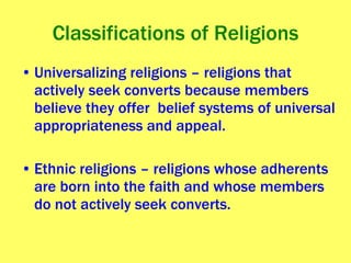 Classifications of Religions Universalizing religions – religions that actively seek converts because members believe they offer  belief systems of universal appropriateness and appeal.  Ethnic religions – religions whose adherents are born into the faith and whose members do not actively seek converts. 