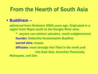 From the Hearth of South Asia Buddhism – splintered from Hinduism 2500 years ago. Originated in a region from Nepal south to the Ganges River area. *  anyone can achieve salvation, reach enlightenment founder:  Siddartha Guatama(the Buddha) sacred sites:  stupas diffusion:  most strongly into Tibet in the north and  into East Asia, branches Theraveda, Mahayana, and Zen 