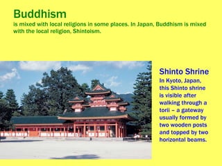 Buddhism  is mixed with local religions in some places. In Japan, Buddhism is mixed with the local religion, Shintoism. Shinto Shrine  In Kyoto, Japan, this Shinto shrine is visible after walking through a torii – a gateway usually formed by two wooden posts and topped by two horizontal beams.  