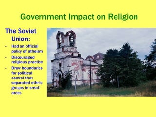 Government Impact on Religion The Soviet Union: Had an official policy of atheism Discouraged religious practice Drew boundaries for political control that separated ethnic groups in small areas 
