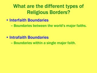 What are the different types of Religious Borders? Interfaith Boundaries Boundaries between the world’s major faiths. Intrafaith Boundaries Boundaries within a single major faith. 