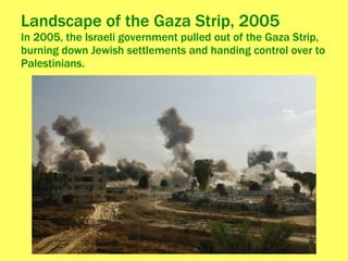Landscape of the Gaza Strip, 2005 In 2005, the Israeli government pulled out of the Gaza Strip, burning down Jewish settlements and handing control over to Palestinians. 