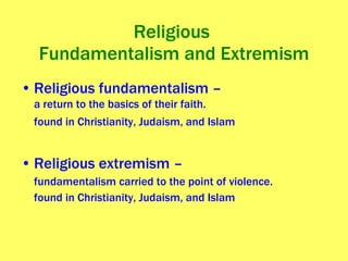Religious  Fundamentalism and Extremism Religious fundamentalism – a return to the basics of their faith. found in Christianity, Judaism, and Islam   Religious extremism –  fundamentalism carried to the point of violence. found in Christianity, Judaism, and Islam 