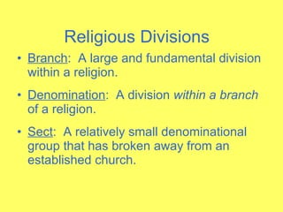 Branch :  A large and fundamental division within a religion. Denomination :  A division  within a branch  of a religion. Sect :  A relatively small denominational group that has broken away from an established church. Religious Divisions 