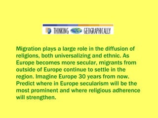 Migration plays a large role in the diffusion of religions, both universalizing and ethnic. As Europe becomes more secular, migrants from outside of Europe continue to settle in the region. Imagine Europe 30 years from now. Predict where in Europe secularism will be the most prominent and where religious adherence will strengthen. 