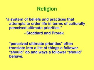 Religion “ a system of beliefs and practices that attempts to order life in terms of culturally perceived ultimate priorities.”  - Stoddard and Prorak “ perceived ultimate priorities” often translate into a list of things a follower “should” do and ways a follower “should” behave. 
