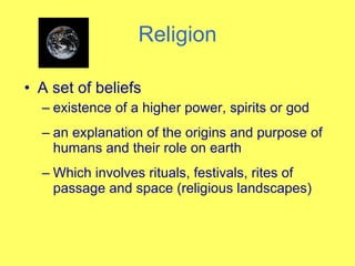 Religion A set of beliefs  existence of a higher power, spirits or god an explanation of the origins and purpose of humans and their role on earth Which involves rituals, festivals, rites of passage and space (religious landscapes) 