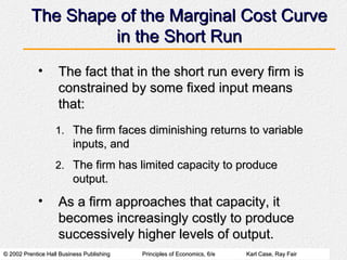© 2002 Prentice Hall Business Publishing© 2002 Prentice Hall Business Publishing Principles of Economics, 6/ePrinciples of Economics, 6/e Karl Case, Ray FairKarl Case, Ray Fair
The Shape of the Marginal Cost CurveThe Shape of the Marginal Cost Curve
in the Short Runin the Short Run
• The fact that in the short run every firm isThe fact that in the short run every firm is
constrained by some fixed input meansconstrained by some fixed input means
that:that:
1.1. The firm faces diminishing returns to variableThe firm faces diminishing returns to variable
inputs, andinputs, and
2.2. The firm has limited capacity to produceThe firm has limited capacity to produce
output.output.
• As a firm approaches that capacity, itAs a firm approaches that capacity, it
becomes increasingly costly to producebecomes increasingly costly to produce
successively higher levels of output.successively higher levels of output.
 