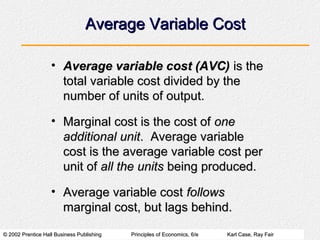 © 2002 Prentice Hall Business Publishing© 2002 Prentice Hall Business Publishing Principles of Economics, 6/ePrinciples of Economics, 6/e Karl Case, Ray FairKarl Case, Ray Fair
Average Variable CostAverage Variable Cost
• Average variable cost (AVC)Average variable cost (AVC) is theis the
total variable cost divided by thetotal variable cost divided by the
number of units of output.number of units of output.
• Marginal cost is the cost ofMarginal cost is the cost of oneone
additional unitadditional unit. Average variable. Average variable
cost is the average variable cost percost is the average variable cost per
unit ofunit of all the unitsall the units being produced.being produced.
• Average variable costAverage variable cost followsfollows
marginal cost, but lags behind.marginal cost, but lags behind.
 