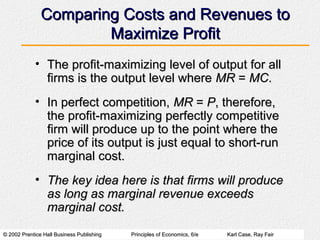 © 2002 Prentice Hall Business Publishing© 2002 Prentice Hall Business Publishing Principles of Economics, 6/ePrinciples of Economics, 6/e Karl Case, Ray FairKarl Case, Ray Fair
Comparing Costs and Revenues toComparing Costs and Revenues to
Maximize ProfitMaximize Profit
• The profit-maximizing level of output for allThe profit-maximizing level of output for all
firms is the output level wherefirms is the output level where MRMR == MCMC..
• In perfect competition,In perfect competition, MRMR == PP, therefore,, therefore,
the profit-maximizing perfectly competitivethe profit-maximizing perfectly competitive
firm will produce up to the point where thefirm will produce up to the point where the
price of its output is just equal to short-runprice of its output is just equal to short-run
marginal cost.marginal cost.
• The key idea here is that firms will produceThe key idea here is that firms will produce
as long as marginal revenue exceedsas long as marginal revenue exceeds
marginal cost.marginal cost.
 