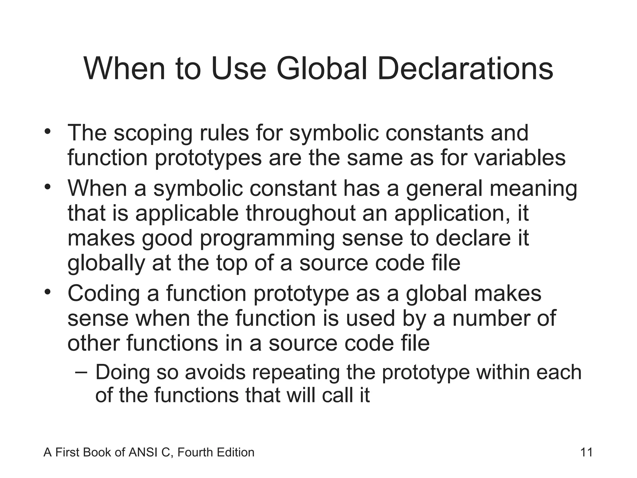 When to Use Global Declarations The scoping rules for symbolic constants and function prototypes are the same as for variables When a symbolic constant has a general meaning that is applicable throughout an application, it makes good programming sense to declare it globally at the top of a source code file Coding a function prototype as a global makes sense when the function is used by a number of other functions in a source code file Doing so avoids repeating the prototype within each of the functions that will call it 