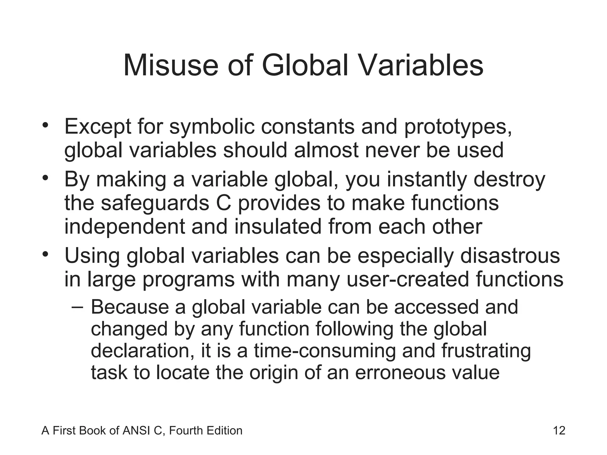 Misuse of Global Variables Except for symbolic constants and prototypes, global variables should almost never be used By making a variable global, you instantly destroy the safeguards C provides to make functions independent and insulated from each other Using global variables can be especially disastrous in large programs with many user-created functions Because a global variable can be accessed and changed by any function following the global declaration, it is a time-consuming and frustrating task to locate the origin of an erroneous value 
