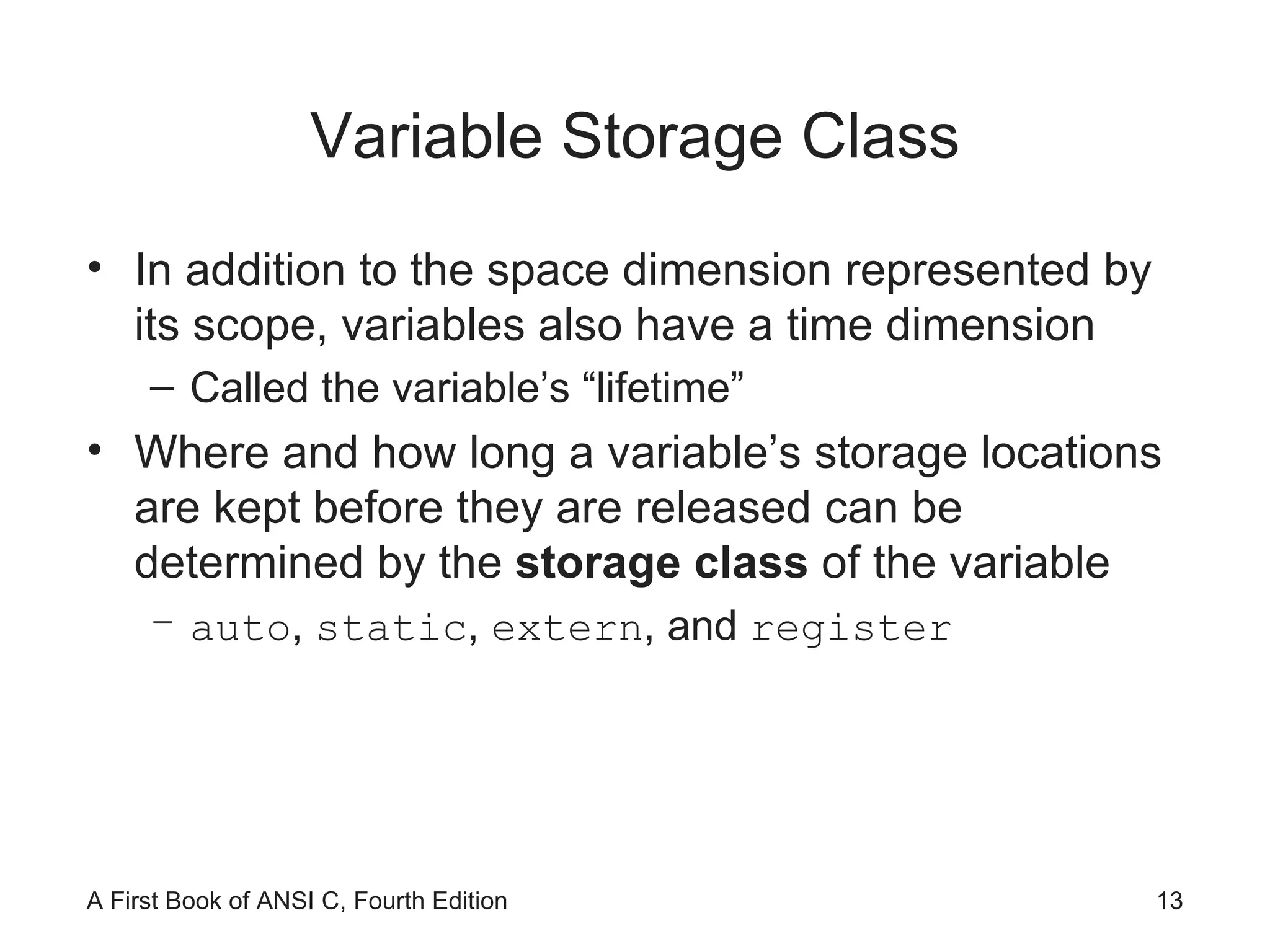 Variable Storage Class In addition to the space dimension represented by its scope, variables also have a time dimension Called the variable’s “lifetime” Where and how long a variable’s storage locations are kept before they are released can be determined by the  storage class  of the variable auto ,  static ,  extern , and  register 